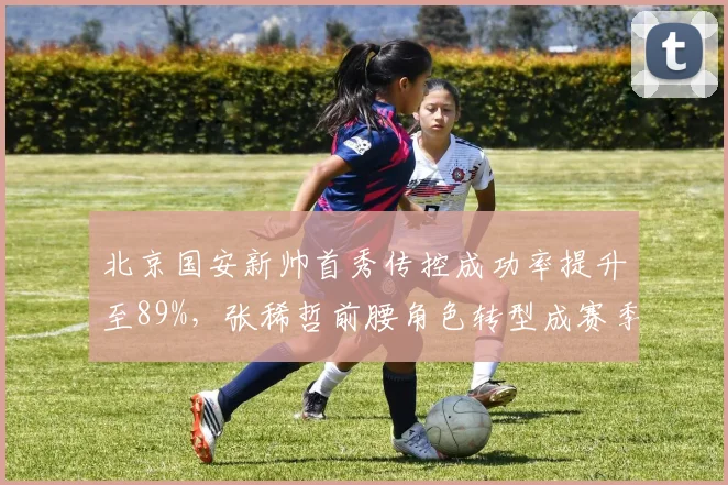 北京国安新帅首秀传控成功率提升至89%，张稀哲前腰角色转型成赛季关键