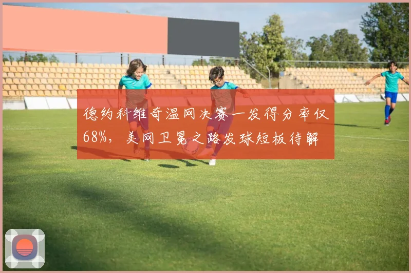 德约科维奇温网决赛一发得分率仅68%,美网卫冕之路发球短板待解