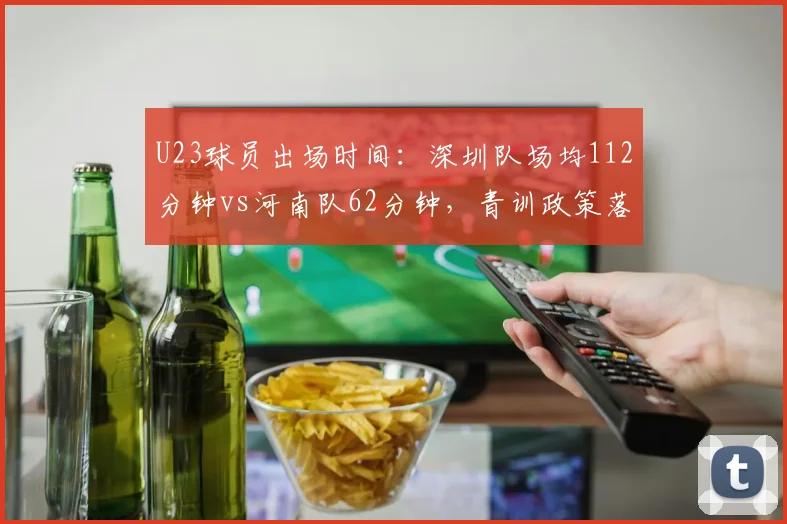 U23球员出场时间:深圳队场均112分钟vs河南队62分钟,青训政策落地差异