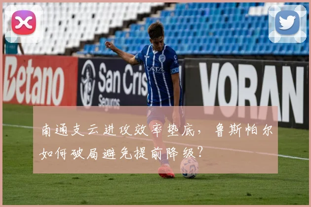 南通支云进攻效率垫底，鲁斯帕尔如何破局避免提前降级？